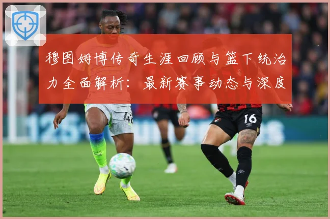 穆图姆博传奇生涯回顾与篮下统治力全面解析：最新赛事动态与深度分析