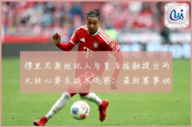 穆里尼奥经纪人与皇马接触提出两大核心要求战术观察：最新赛事动态与深度分析
