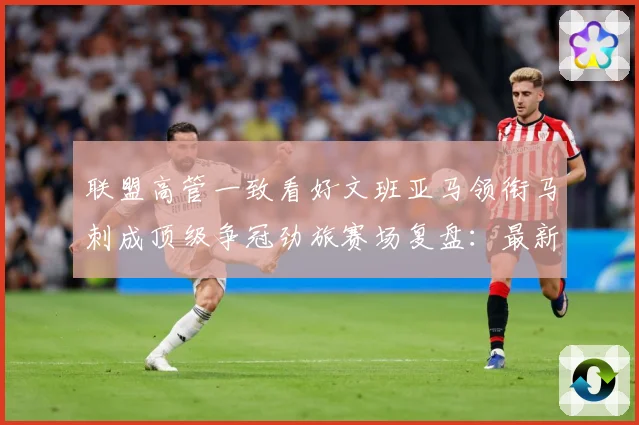 联盟高管一致看好文班亚马领衔马刺成顶级争冠劲旅赛场复盘：最新赛事动态与深度分析