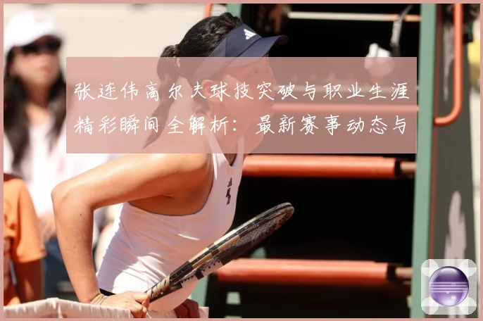 张连伟高尔夫球技突破与职业生涯精彩瞬间全解析：最新赛事动态与深度分析