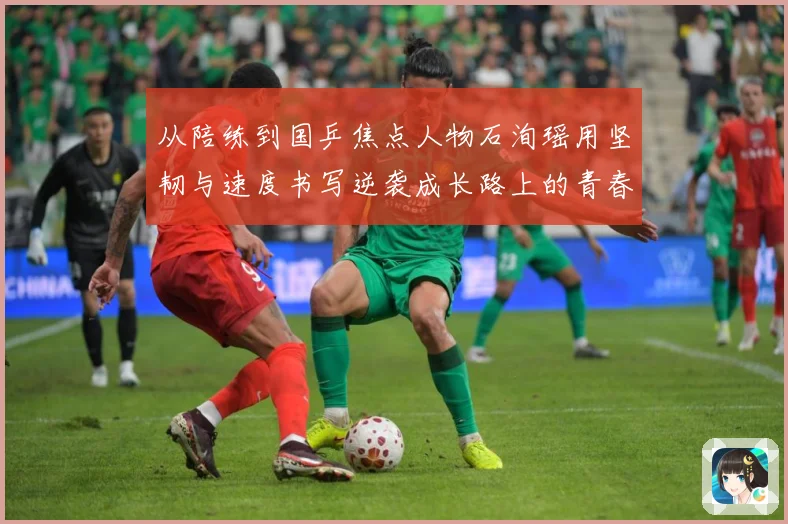 从陪练到国乒焦点人物石洵瑶用坚韧与速度书写逆袭成长路上的青春赛场解读：最新赛事动态与深度分析