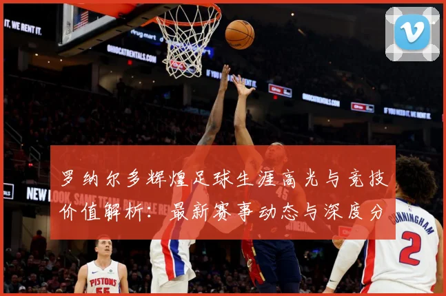 罗纳尔多辉煌足球生涯高光与竞技价值解析：最新赛事动态与深度分析