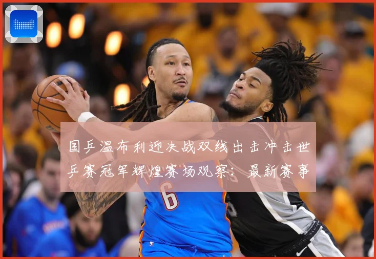 国乒温布利迎决战双线出击冲击世乒赛冠军辉煌赛场观察：最新赛事动态与深度分析