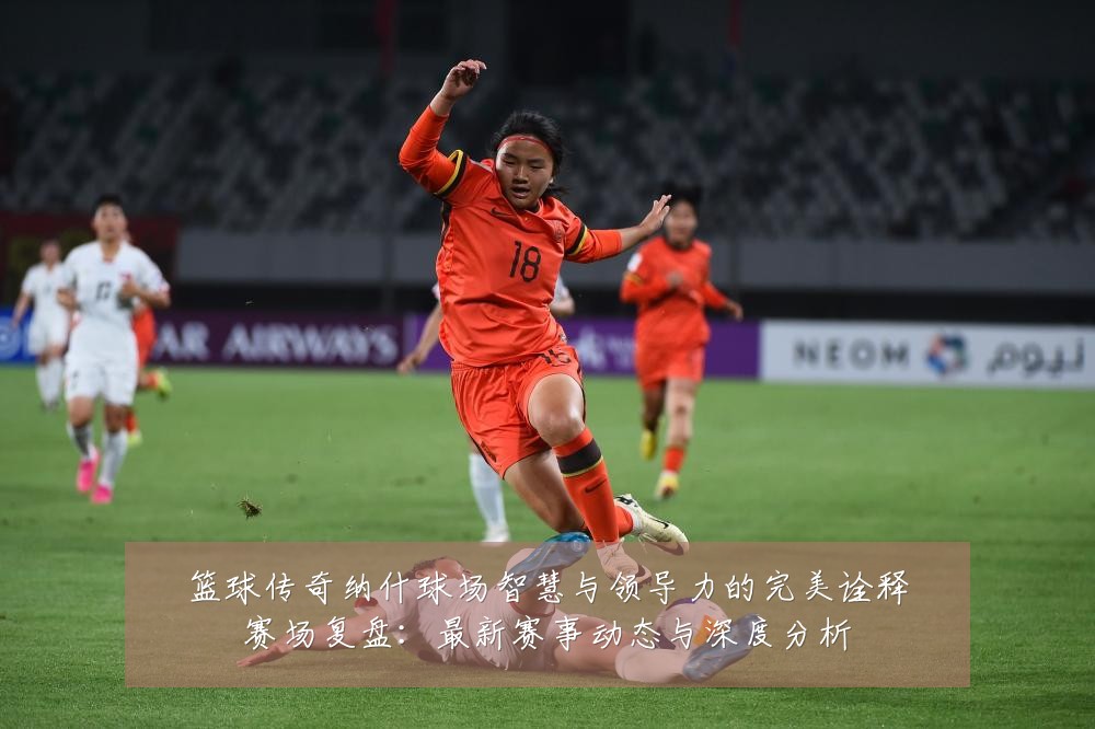 篮球传奇纳什球场智慧与领导力的完美诠释赛场复盘：最新赛事动态与深度分析