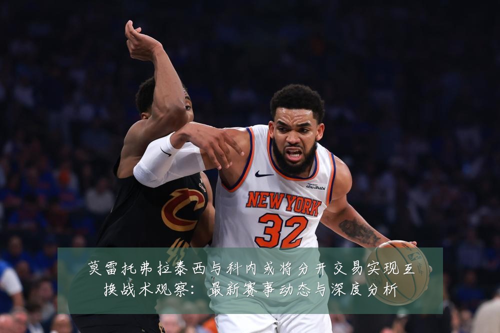 莫雷托弗拉泰西与科内或将分开交易实现互换战术观察：最新赛事动态与深度分析