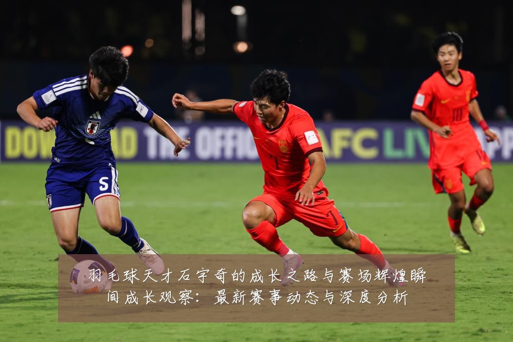 羽毛球天才石宇奇的成长之路与赛场辉煌瞬间成长观察:最新赛事动态与深度分析