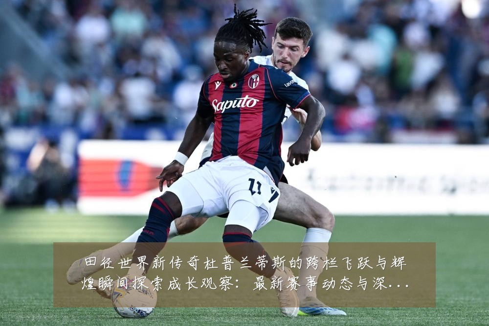 田径世界新传奇杜普兰蒂斯的跨栏飞跃与辉煌瞬间探索成长观察：最新赛事动态与深度分析