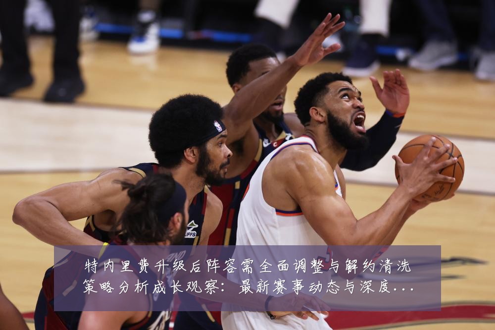 特内里费升级后阵容需全面调整与解约清洗策略分析成长观察：最新赛事动态与深度分析